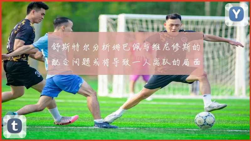 舒斯特尔分析姆巴佩与维尼修斯的配合问题或将导致一人离队的局面