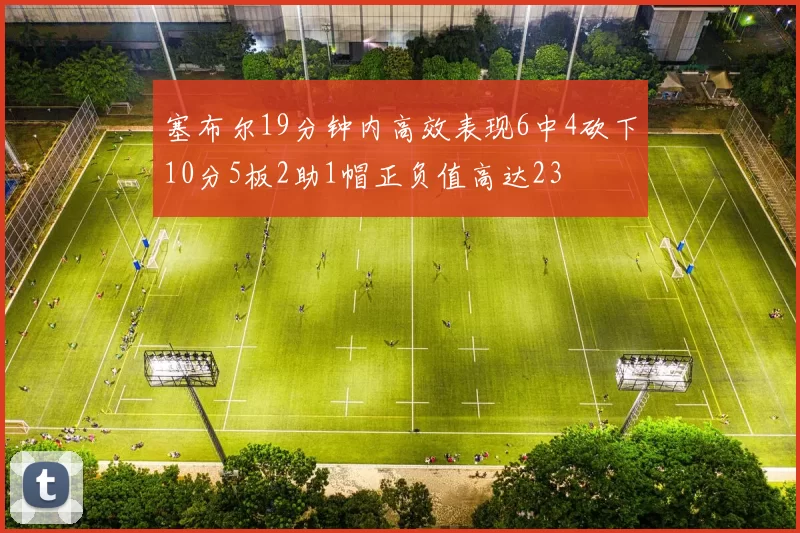塞布尔19分钟内高效表现6中4砍下10分5板2助1帽正负值高达23