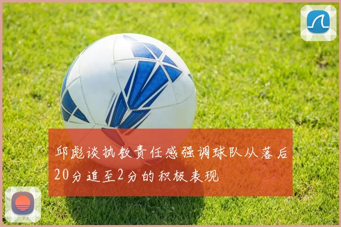 邱彪谈执教责任感强调球队从落后20分追至2分的积极表现