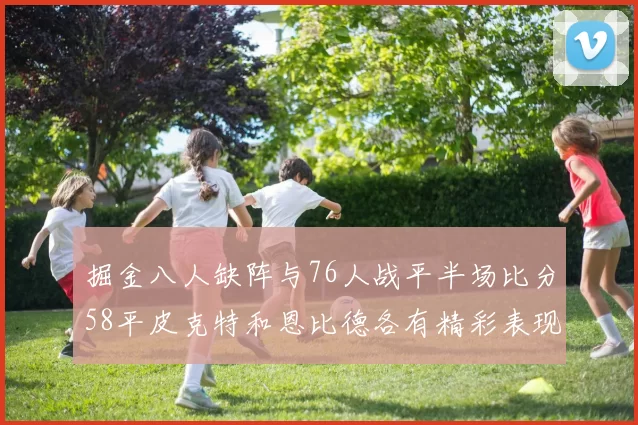 掘金八人缺阵与76人战平半场比分58平皮克特和恩比德各有精彩表现