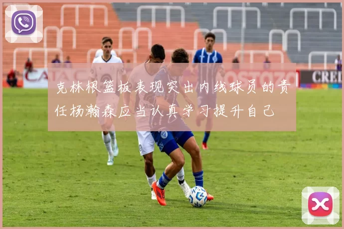 克林根篮板表现突出内线球员的责任杨瀚森应当认真学习提升自己