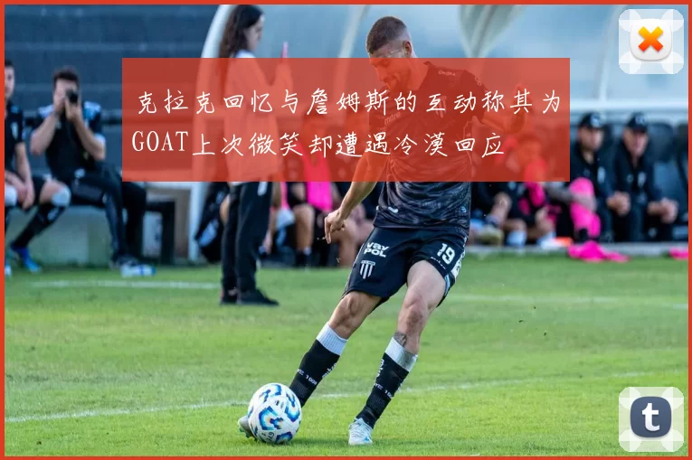 克拉克回忆与詹姆斯的互动称其为GOAT上次微笑却遭遇冷漠回应