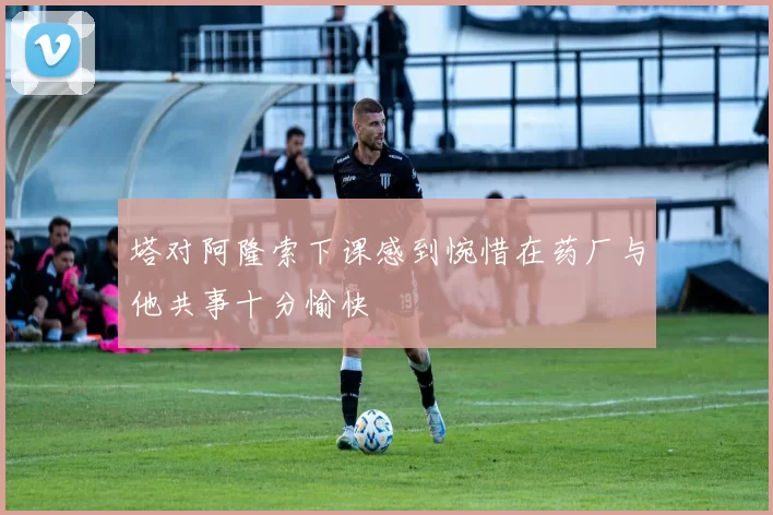塔对阿隆索下课感到惋惜在药厂与他共事十分愉快