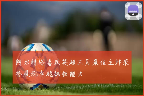 阿尔特塔喜获英超三月最佳主帅荣誉展现卓越执教能力