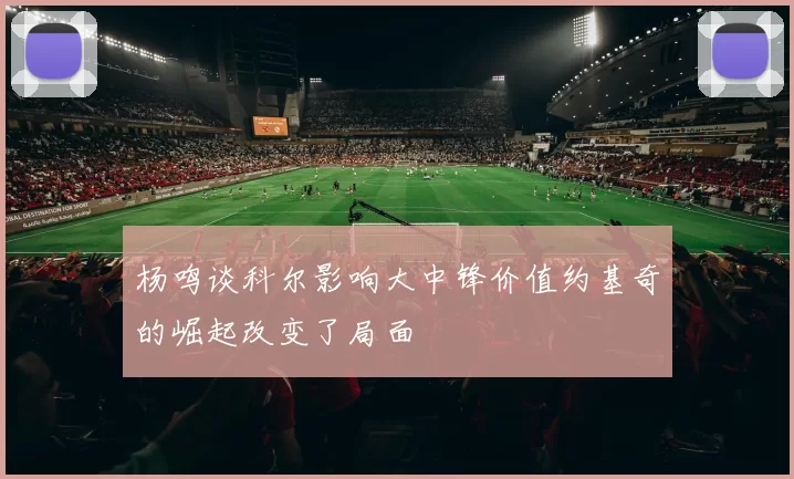 杨鸣谈科尔影响大中锋价值约基奇的崛起改变了局面