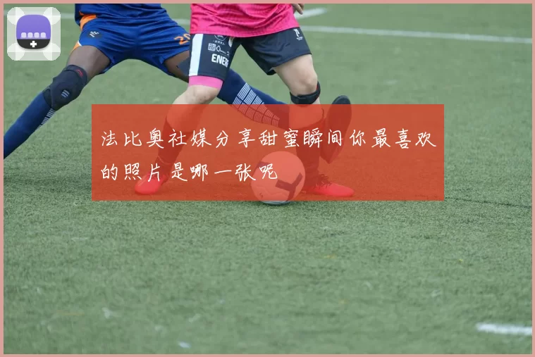 法比奥社媒分享甜蜜瞬间你最喜欢的照片是哪一张呢